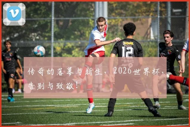 传奇的落幕与新生,2026世界杯,告别与致敬!