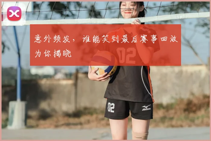 意外频发,谁能笑到最后赛事回放为你揭晓