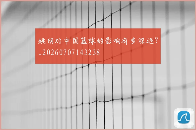 姚明对中国篮球的影响有多深远?_20260707143238