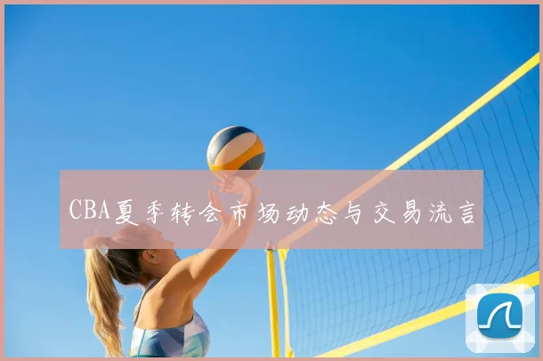 CBA夏季转会市场动态与交易流言