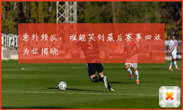 意外频发,谁能笑到最后赛事回放为你揭晓