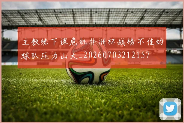 主教练下课危机非洲杯战绩不佳的球队压力山大_20260703212157