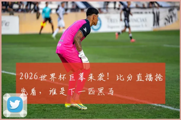 2026世界杯巨幕来袭!比分直播抢先看,谁是下一匹黑马