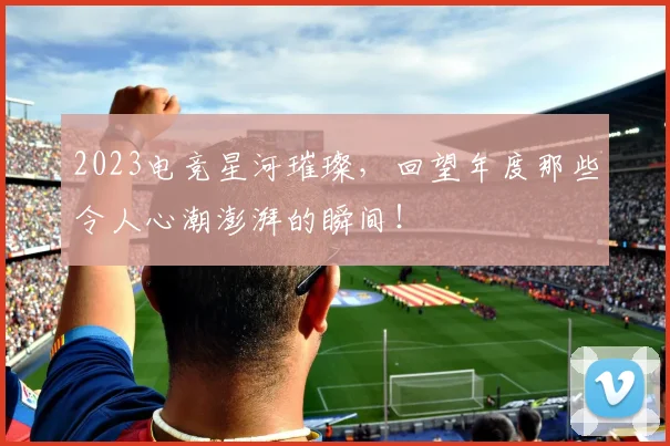 2023电竞星河璀璨,回望年度那些令人心潮澎湃的瞬间!
