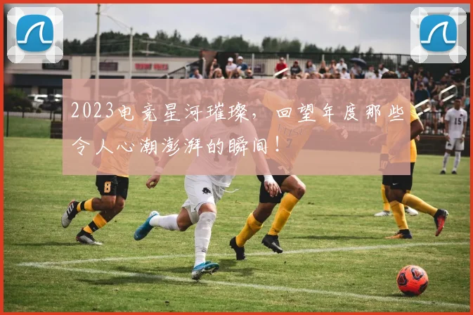 2023电竞星河璀璨,回望年度那些令人心潮澎湃的瞬间!