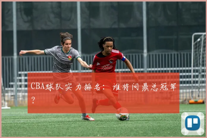 CBA球队实力排名:谁将问鼎总冠军?