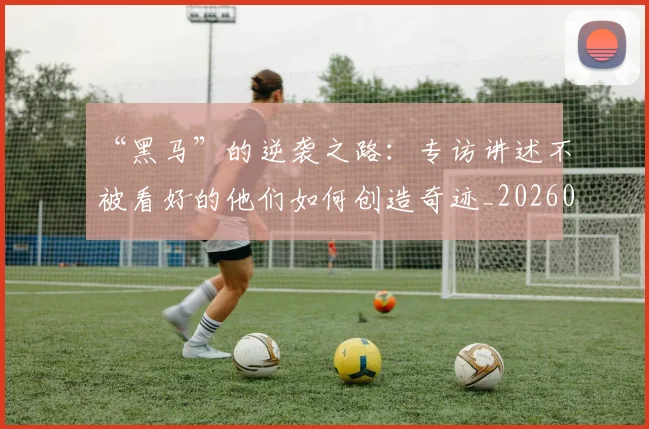 “黑马”的逆袭之路:专访讲述不被看好的他们如何创造奇迹_20260530144056_20260702173135