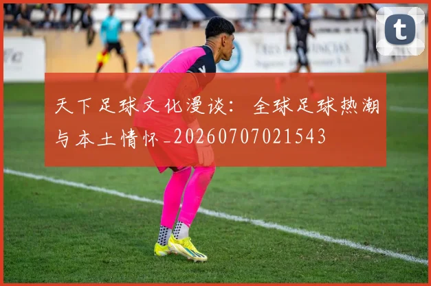 天下足球文化漫谈:全球足球热潮与本土情怀_20260707021543