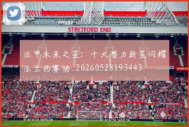 法甲未来之星：十大潜力新星闪耀法兰西赛场_20260528193443