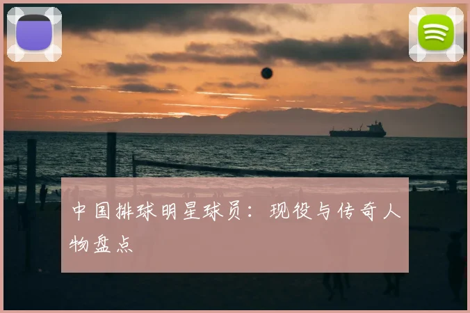 中国排球明星球员：现役与传奇人物盘点
