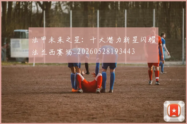 法甲未来之星：十大潜力新星闪耀法兰西赛场_20260528193443