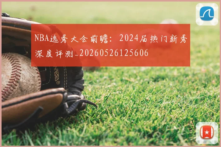 NBA选秀大会前瞻:2024届热门新秀深度评测_20260526125606