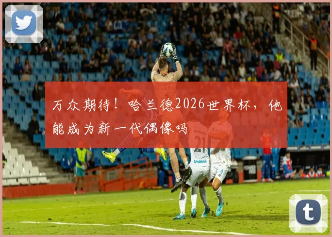 万众期待!哈兰德2026世界杯,他能成为新一代偶像吗