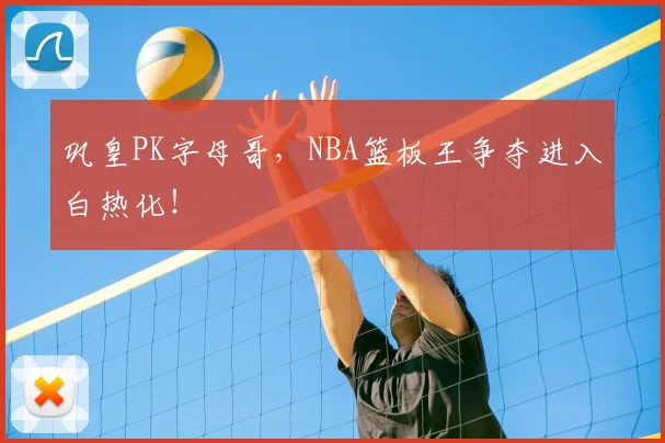 巩皇PK字母哥,NBA篮板王争夺进入白热化!