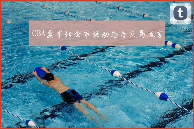 CBA夏季转会市场动态与交易流言