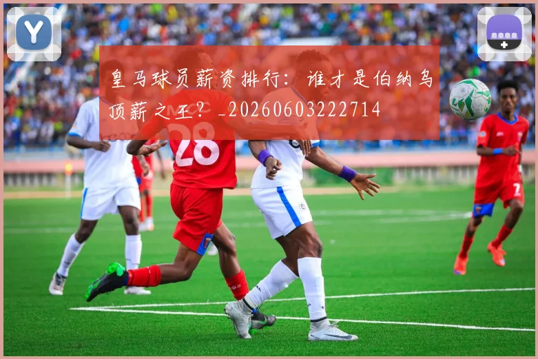 皇马球员薪资排行：谁才是伯纳乌顶薪之王？_20260603222714