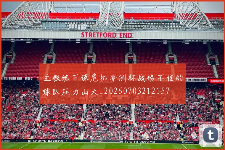 主教练下课危机非洲杯战绩不佳的球队压力山大_20260703212157