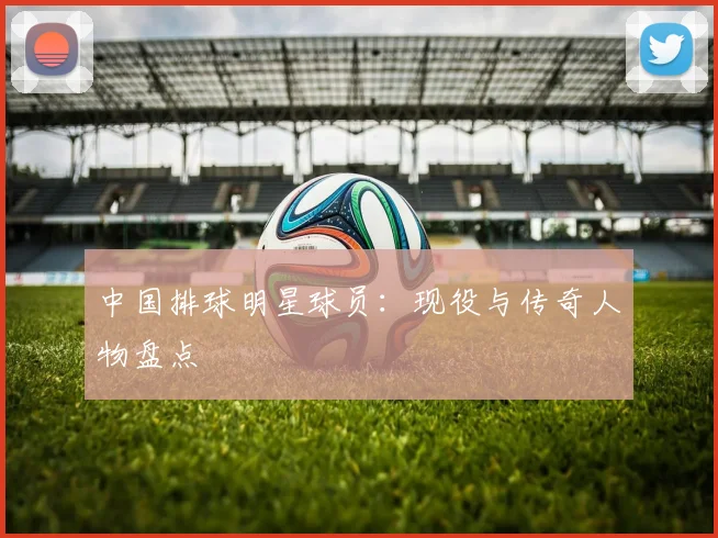 中国排球明星球员:现役与传奇人物盘点