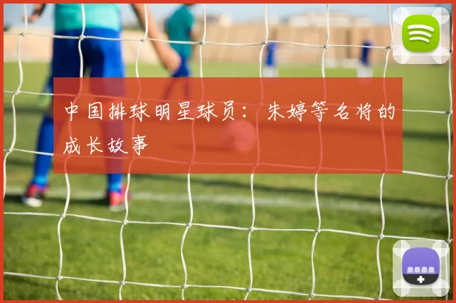 中国排球明星球员：朱婷等名将的成长故事