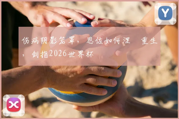伤病阴影笼罩,恩佐如何涅槃重生,剑指2026世界杯