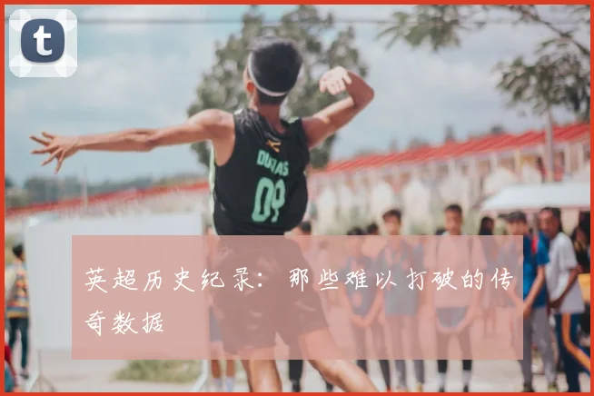 英超历史纪录：那些难以打破的传奇数据