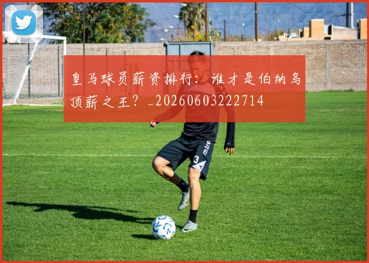 皇马球员薪资排行：谁才是伯纳乌顶薪之王？_20260603222714