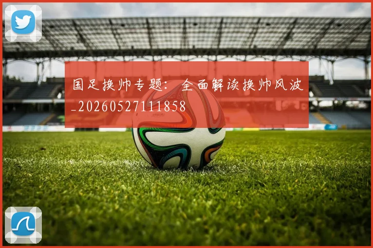 国足换帅专题：全面解读换帅风波_20260527111858