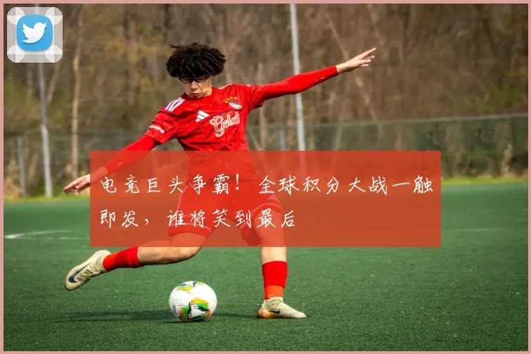 电竞巨头争霸!全球积分大战一触即发,谁将笑到最后