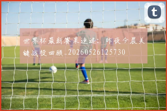 世界杯最新赛果速递:昨夜今晨关键战役回顾_20260526125730