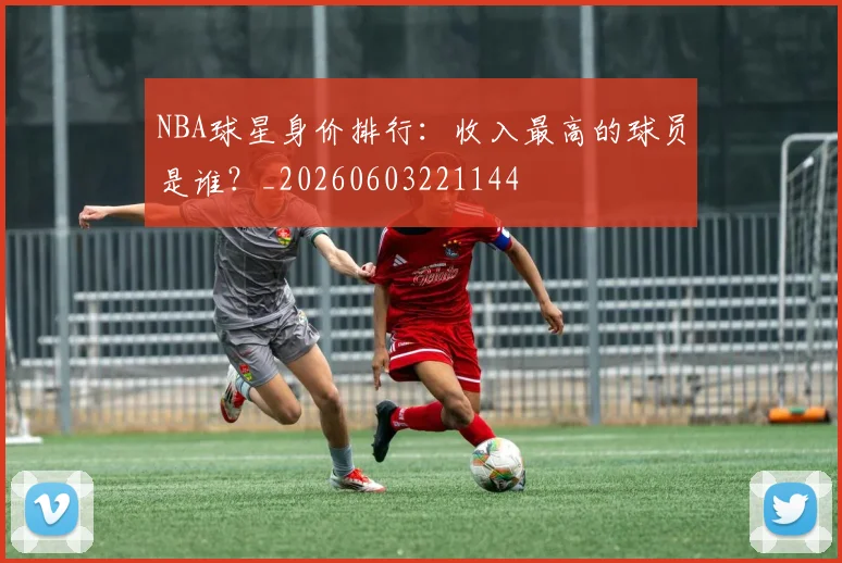 NBA球星身价排行:收入最高的球员是谁?_20260603221144