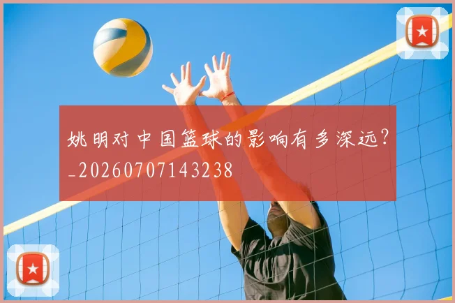 姚明对中国篮球的影响有多深远？_20260707143238