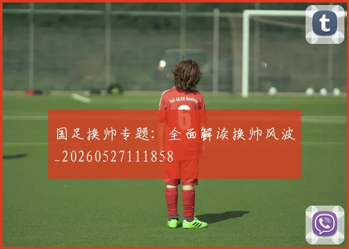 国足换帅专题：全面解读换帅风波_20260527111858